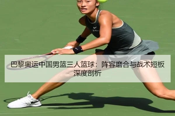 巴黎奥运中国男篮三人篮球：阵容磨合与战术短板深度剖析