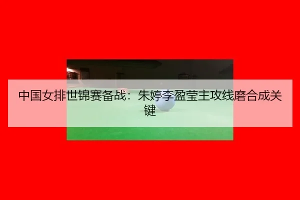 中国女排世锦赛备战：朱婷李盈莹主攻线磨合成关键