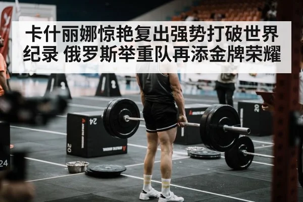 卡什丽娜惊艳复出强势打破世界纪录 俄罗斯举重队再添金牌荣耀