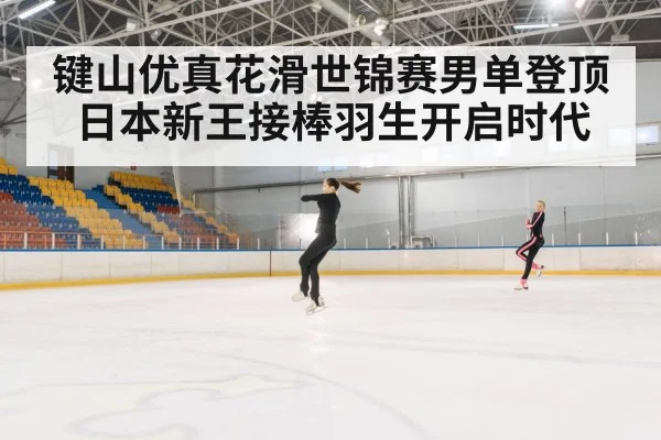 键山优真花滑世锦赛男单登顶 日本新王接棒羽生开启时代