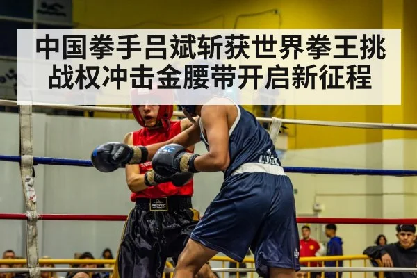 中国拳手吕斌斩获世界拳王挑战权冲击金腰带开启新征程