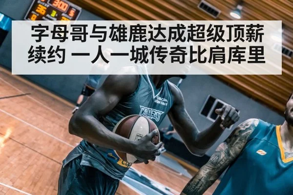 字母哥与雄鹿达成超级顶薪续约 一人一城传奇比肩库里