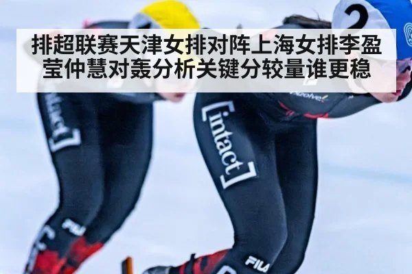 排超联赛天津女排对阵上海女排李盈莹仲慧对轰分析关键分较量谁更稳